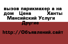  вызов парикмахер а на дом › Цена ­ 250 - Ханты-Мансийский Услуги » Другие   